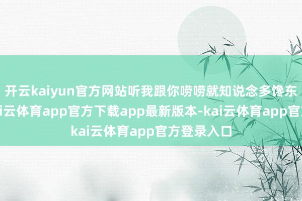 开云kaiyun官方网站听我跟你唠唠就知说念多馋东说念主-kai云体育app官方下载app最新版本-kai云体育app官方登录入口