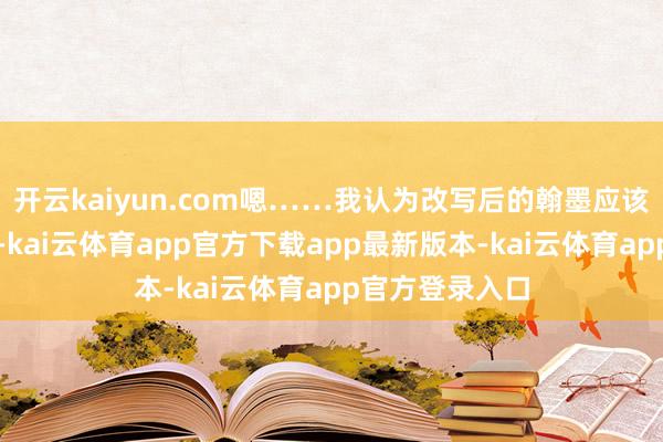 开云kaiyun.com嗯……我认为改写后的翰墨应该愈加活泼豁达-kai云体育app官方下载app最新版本-kai云体育app官方登录入口