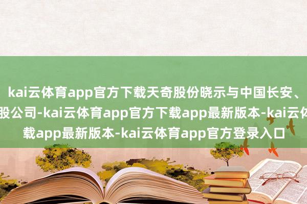 kai云体育app官方下载天奇股份晓示与中国长安、长安汽车共同建设合股公司-kai云体育app官方下载app最新版本-kai云体育app官方登录入口