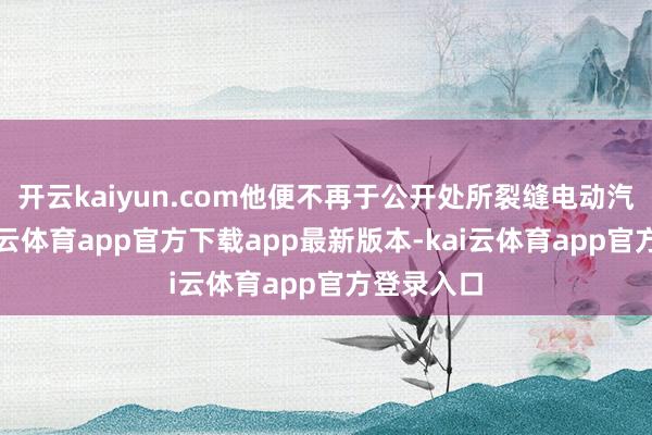 开云kaiyun.com他便不再于公开处所裂缝电动汽车了-kai云体育app官方下载app最新版本-kai云体育app官方登录入口