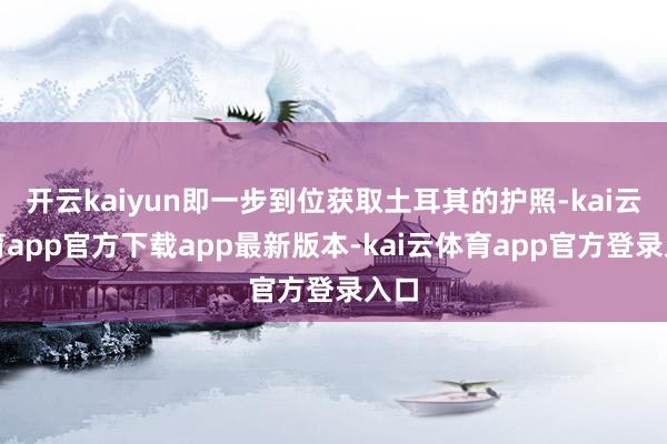开云kaiyun即一步到位获取土耳其的护照-kai云体育app官方下载app最新版本-kai云体育app官方登录入口