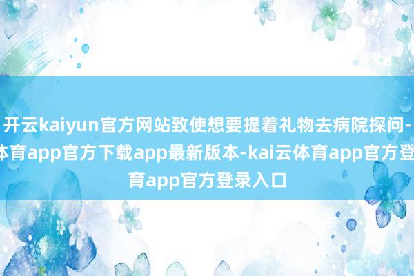 开云kaiyun官方网站致使想要提着礼物去病院探问-kai云体育app官方下载app最新版本-kai云体育app官方登录入口