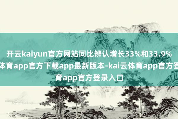 开云kaiyun官方网站同比辨认增长33%和33.9%-kai云体育app官方下载app最新版本-kai云体育app官方登录入口