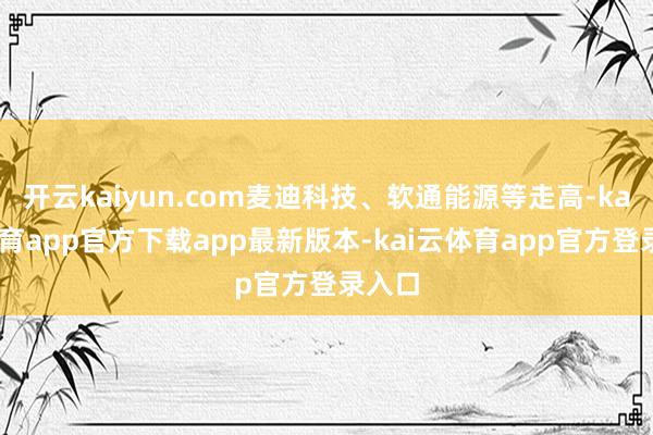 开云kaiyun.com麦迪科技、软通能源等走高-kai云体育app官方下载app最新版本-kai云体育app官方登录入口