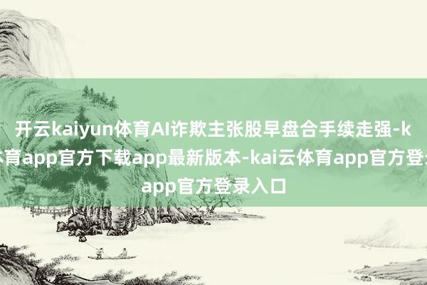 开云kaiyun体育AI诈欺主张股早盘合手续走强-kai云体育app官方下载app最新版本-kai云体育app官方登录入口