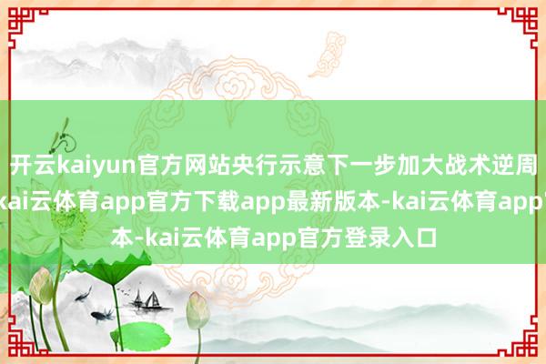 开云kaiyun官方网站央行示意下一步加大战术逆周期调解力度-kai云体育app官方下载app最新版本-kai云体育app官方登录入口
