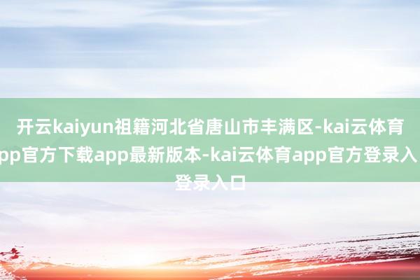 开云kaiyun祖籍河北省唐山市丰满区-kai云体育app官方下载app最新版本-kai云体育app官方登录入口