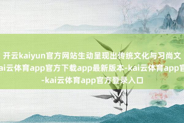 开云kaiyun官方网站生动呈现出传统文化与习尚文化的魔力-kai云体育app官方下载app最新版本-kai云体育app官方登录入口