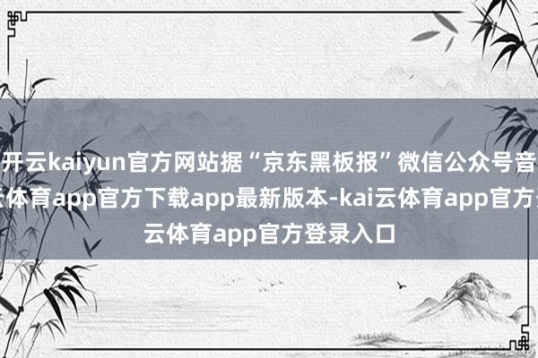开云kaiyun官方网站据“京东黑板报”微信公众号音尘-kai云体育app官方下载app最新版本-kai云体育app官方登录入口