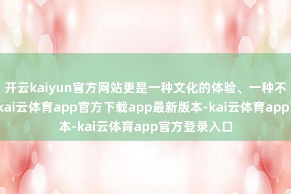 开云kaiyun官方网站更是一种文化的体验、一种不雅念的传递-kai云体育app官方下载app最新版本-kai云体育app官方登录入口