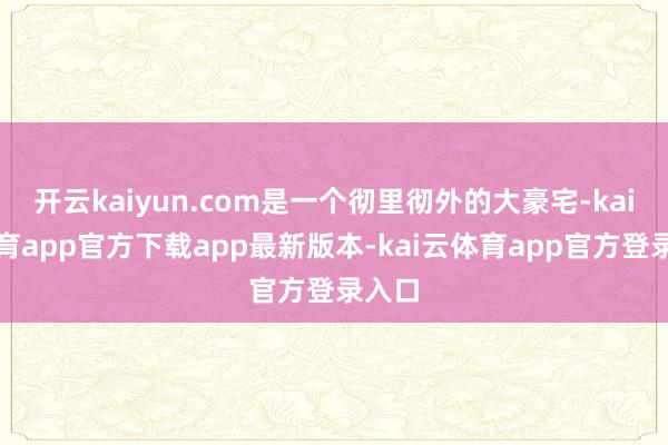 开云kaiyun.com是一个彻里彻外的大豪宅-kai云体育app官方下载app最新版本-kai云体育app官方登录入口