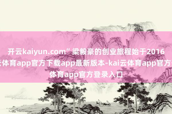 开云kaiyun.com”梁毅豪的创业旅程始于2016年-kai云体育app官方下载app最新版本-kai云体育app官方登录入口
