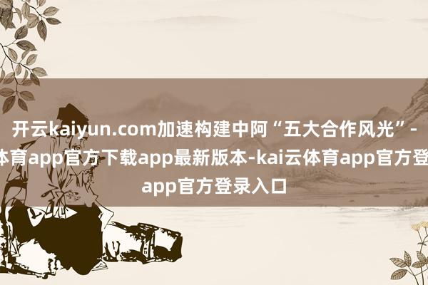开云kaiyun.com加速构建中阿“五大合作风光”-kai云体育app官方下载app最新版本-kai云体育app官方登录入口