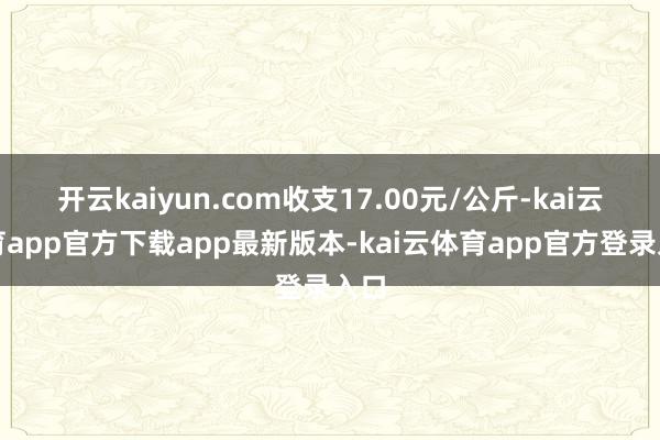开云kaiyun.com收支17.00元/公斤-kai云体育app官方下载app最新版本-kai云体育app官方登录入口