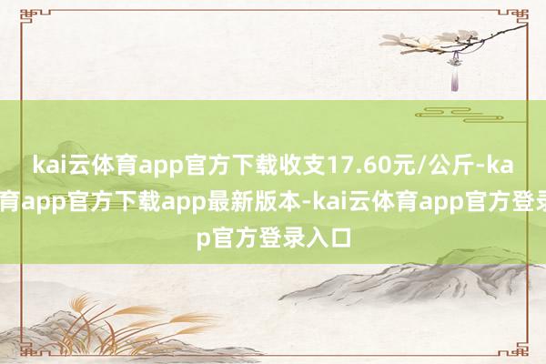 kai云体育app官方下载收支17.60元/公斤-kai云体育app官方下载app最新版本-kai云体育app官方登录入口