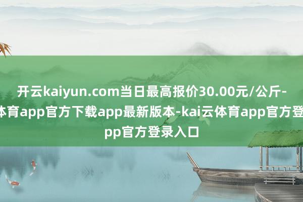 开云kaiyun.com当日最高报价30.00元/公斤-kai云体育app官方下载app最新版本-kai云体育app官方登录入口