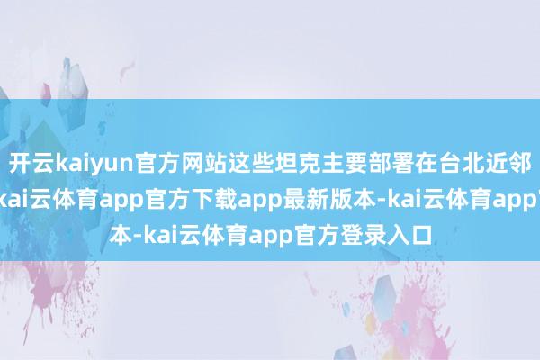 开云kaiyun官方网站这些坦克主要部署在台北近邻和新竹地区-kai云体育app官方下载app最新版本-kai云体育app官方登录入口