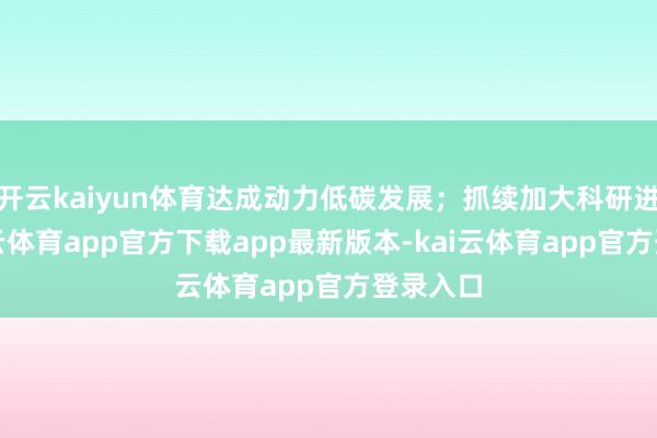 开云kaiyun体育达成动力低碳发展；抓续加大科研进入-kai云体育app官方下载app最新版本-kai云体育app官方登录入口
