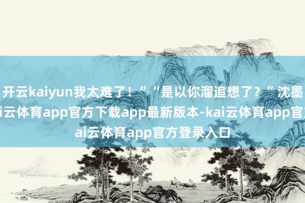 开云kaiyun我太难了！”“是以你溜追想了？”沈墨渊反问-kai云体育app官方下载app最新版本-kai云体育app官方登录入口