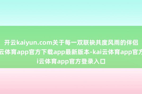 开云kaiyun.com关于每一双联袂共度风雨的伴侣来说-kai云体育app官方下载app最新版本-kai云体育app官方登录入口