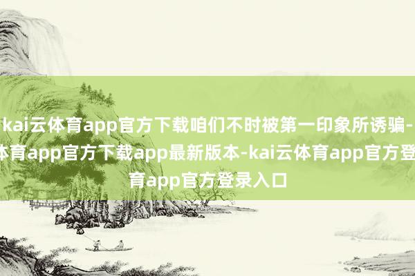 kai云体育app官方下载咱们不时被第一印象所诱骗-kai云体育app官方下载app最新版本-kai云体育app官方登录入口