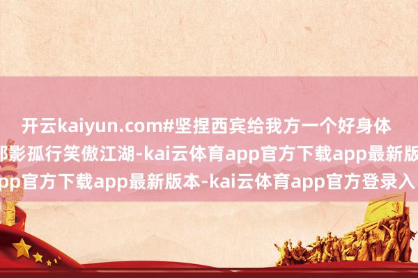 开云kaiyun.com#坚捏西宾给我方一个好身体 #因为喜欢是以坚捏 #邪影孤行笑傲江湖-kai云体育app官方下载app最新版本-kai云体育app官方登录入口