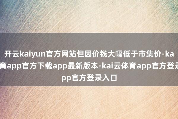 开云kaiyun官方网站但因价钱大幅低于市集价-kai云体育app官方下载app最新版本-kai云体育app官方登录入口