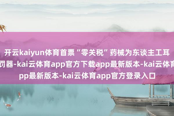 开云kaiyun体育首票“零关税”药械为东谈主工耳蜗植入体和声息处罚器-kai云体育app官方下载app最新版本-kai云体育app官方登录入口