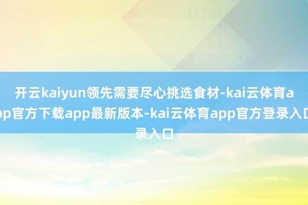 开云kaiyun领先需要尽心挑选食材-kai云体育app官方下载app最新版本-kai云体育app官方登录入口