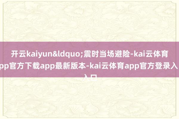 开云kaiyun&ldquo;震时当场避险-kai云体育app官方下载app最新版本-kai云体育app官方登录入口