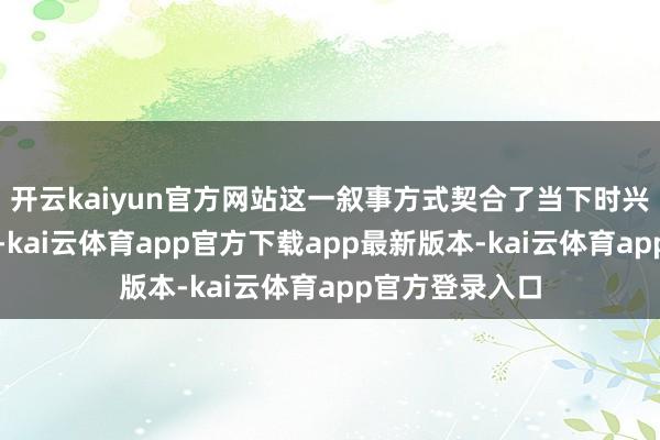 开云kaiyun官方网站这一叙事方式契合了当下时兴的微短剧形态-kai云体育app官方下载app最新版本-kai云体育app官方登录入口