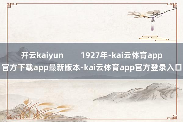 开云kaiyun        1927年-kai云体育app官方下载app最新版本-kai云体育app官方登录入口
