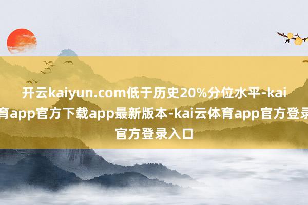 开云kaiyun.com低于历史20%分位水平-kai云体育app官方下载app最新版本-kai云体育app官方登录入口