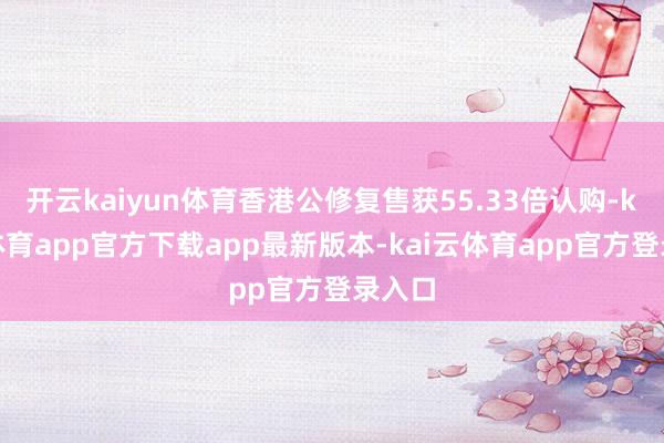 开云kaiyun体育香港公修复售获55.33倍认购-kai云体育app官方下载app最新版本-kai云体育app官方登录入口
