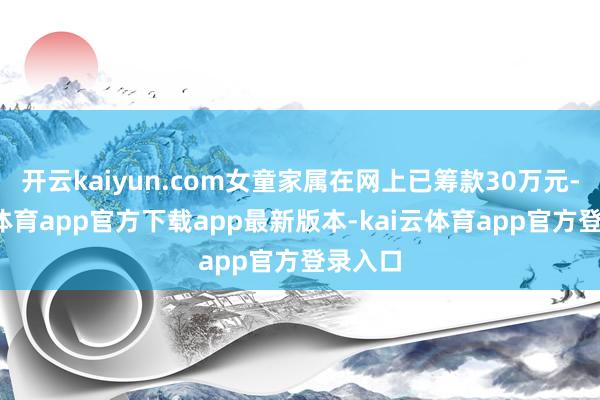 开云kaiyun.com女童家属在网上已筹款30万元-kai云体育app官方下载app最新版本-kai云体育app官方登录入口