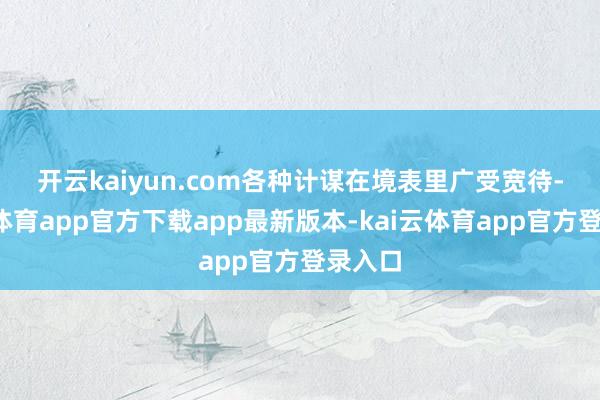 开云kaiyun.com　　各种计谋在境表里广受宽待-kai云体育app官方下载app最新版本-kai云体育app官方登录入口