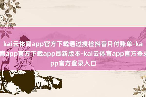 kai云体育app官方下载通过搜检抖音月付账单-kai云体育app官方下载app最新版本-kai云体育app官方登录入口