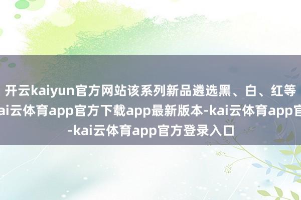 开云kaiyun官方网站该系列新品遴选黑、白、红等经典色系-kai云体育app官方下载app最新版本-kai云体育app官方登录入口