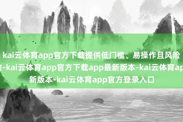 kai云体育app官方下载提供低门槛、易操作且风险可控的投资产物-kai云体育app官方下载app最新版本-kai云体育app官方登录入口