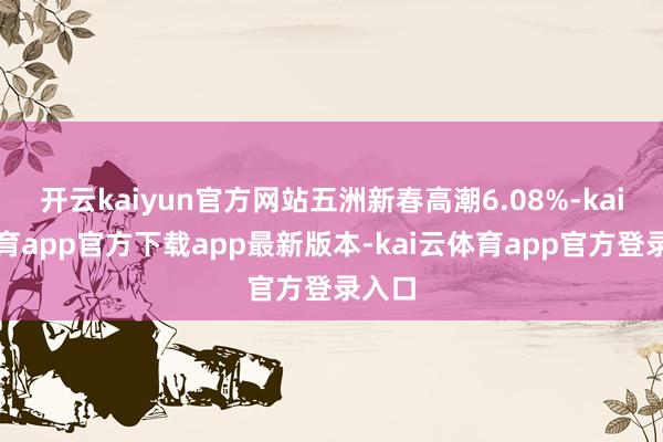 开云kaiyun官方网站五洲新春高潮6.08%-kai云体育app官方下载app最新版本-kai云体育app官方登录入口