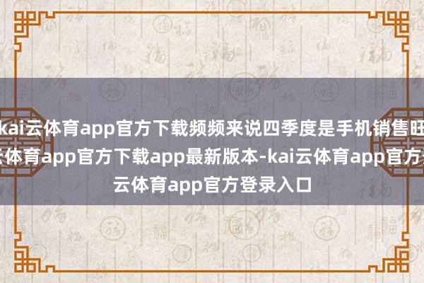 kai云体育app官方下载频频来说四季度是手机销售旺季-kai云体育app官方下载app最新版本-kai云体育app官方登录入口