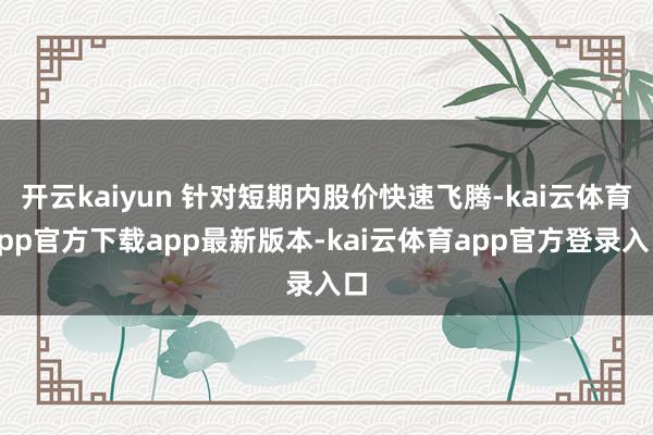 开云kaiyun 针对短期内股价快速飞腾-kai云体育app官方下载app最新版本-kai云体育app官方登录入口