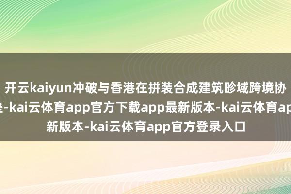 开云kaiyun冲破与香港在拼装合成建筑畛域跨境协同律例机制壁垒-kai云体育app官方下载app最新版本-kai云体育app官方登录入口
