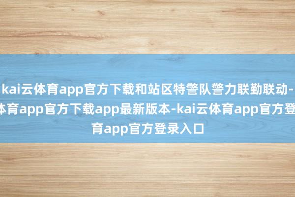 kai云体育app官方下载和站区特警队警力联勤联动-kai云体育app官方下载app最新版本-kai云体育app官方登录入口
