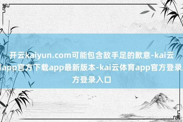 开云kaiyun.com可能包含敌手足的歉意-kai云体育app官方下载app最新版本-kai云体育app官方登录入口