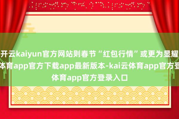开云kaiyun官方网站则春节“红包行情”或更为显耀-kai云体育app官方下载app最新版本-kai云体育app官方登录入口