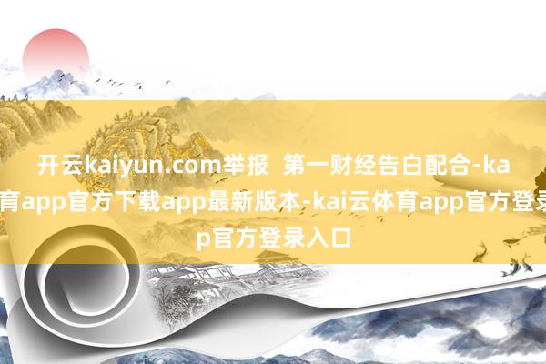 开云kaiyun.com举报 第一财经告白配合-kai云体育app官方下载app最新版本-kai云体育app官方登录入口