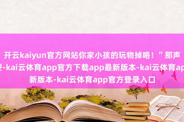 开云kaiyun官方网站你家小孩的玩物掉咯!”那声息深千里而强硬-kai云体育app官方下载app最新版本-kai云体育app官方登录入口
