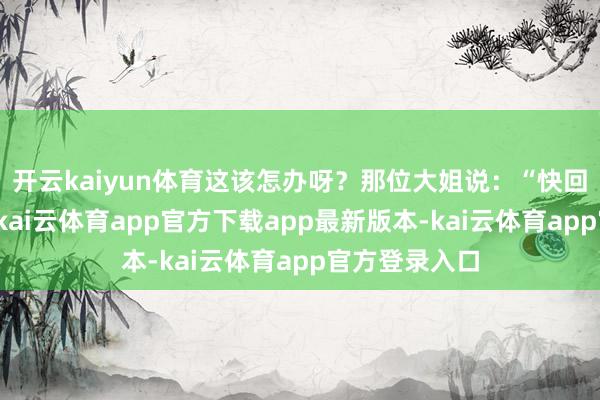 开云kaiyun体育这该怎办呀?那位大姐说:“快回队部医务室-kai云体育app官方下载app最新版本-kai云体育app官方登录入口
