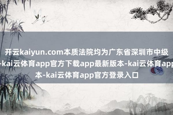 开云kaiyun.com本质法院均为广东省深圳市中级东谈主民法院-kai云体育app官方下载app最新版本-kai云体育app官方登录入口